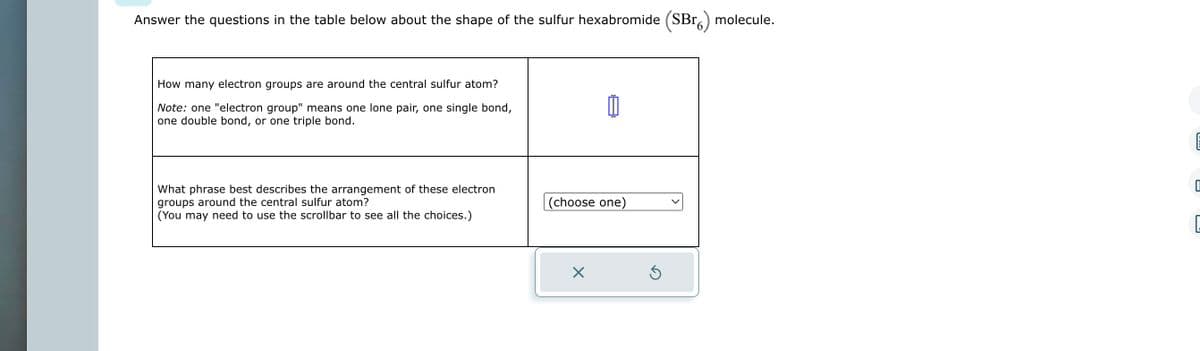 Answer the questions in the table below about the shape of the sulfur hexabromide (SBr) molecule.
How many electron groups are around the central sulfur atom?
Note: one "electron group" means one lone pair, one single bond,
one double bond, or one triple bond.
What phrase best describes the arrangement of these electron
groups around the central sulfur atom?
(You may need to use the scrollbar to see all the choices.)
(choose one)
X
Ś
Um
0
G