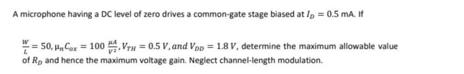 A microphone having a DC level of zero drives a common-gate stage biased at I, = 0.5 mA. If
50, Hn Cox = 100 A, VTH = 0.5 V, and Vpp = 1.8 V, determine the maximum allowable value
of Rp and hence the maximum voltage gain. Neglect channel-length modulation.
