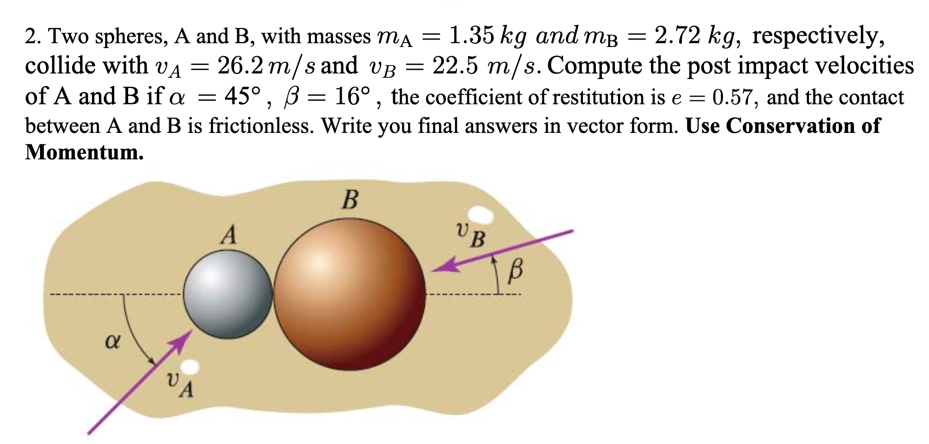 2.72 kg, respectively,
2. Two spheres, A and B, with masses ma = 1.35 kg and mB =
collide with VA =
26.2 m/s and VB = 22.5 m/s. Compute the post impact velocities
45°, B = 16°, the coefficient of restitution is e = 0.57, and the contact
%3|
of A and B if a
between A and B is frictionless. Write you final answers in vector form. Use Conservation of
Momentum.
В
UB
A
VA
