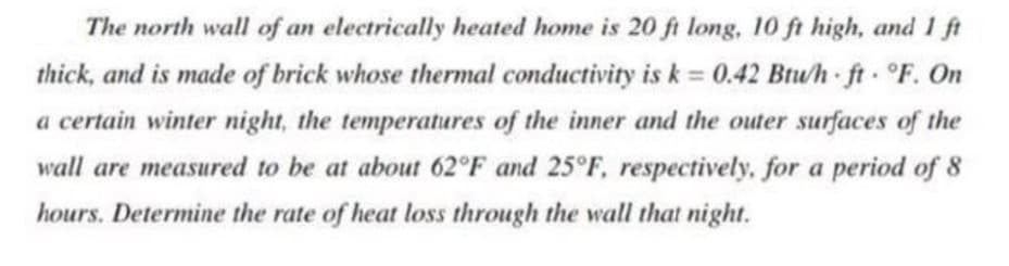 The north wall of an electrically heated home is 20 ft long, 10 ft high, and 1 ft
thick, and is made of brick whose thermal conductivity is k = 0.42 Btu/h ft F. On
a certain winter night, the temperatures of the inner and the outer surfaces of the
wall are measured to be at about 62°F and 25°F, respectively, for a period of 8
hours. Determine the rate of heat loss through the wall that night.
