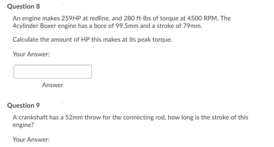 Question 8
An engine makes 259HP at redline, and 280 ft-lbs of torque at 4500 RPM. The
4cylinder Boxer engine has a bore of 99.5mm and a stroke of 79mm.
Calculate the amount of HP this makes at its peak torque.
Your Answer:
Answer
Question 9
A crankshaft has a 52mm throw for the connecting rod, how long is the stroke of this
engine?
Your Answer:
