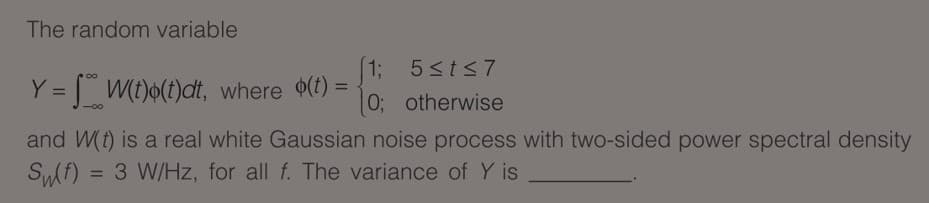 The random variable
13
0; otherwise
5<t<7
Y = [ W(t)6(t)dt, where (t) =
%3D
and W(t) is a real white Gaussian noise process with two-sided power spectral density
= 3 W/Hz, for all f. The variance of Y is
