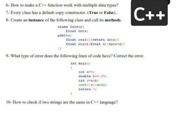 6- How to make a C++ function work with multiple data types?
C++
7- Every class has a default copy constructor. (True or False).
8- Create an Instance of the following class and call its methods.
class Sensort
float data:
publie:
float read() (return data:
tloat write (float d) (data-d:)
9- What type of error does the following lines of code have? Correct the error.
int main()
int e-s:
double bee.45:
int cra+b:
cost<coccendl:
return ü:
10- How to check if two strings are the same in C++ language?
