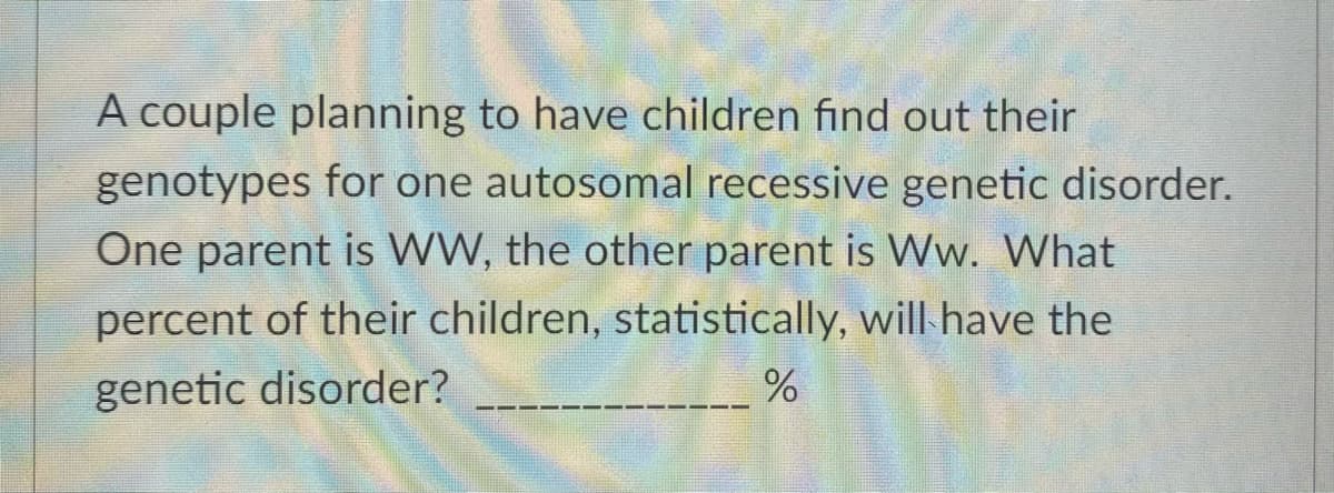 A couple planning to have children find out their
genotypes for one autosomal recessive genetic disorder.
One parent is WW, the other parent is Ww. What
percent of their children, statistically, will have the
genetic disorder?
