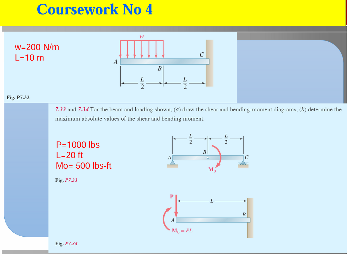 Coursework No 4
w=200 N/m
L=10 m
Fig. P7.32
A
W
L2
B
L
2
C
7.33 and 7.34 For the beam and loading shown, (a) draw the shear and bending-moment diagrams, (b) determine the
maximum absolute values of the shear and bending moment.
P=1000 lbs
L=20 ft
Mo= 500 lbs-ft
Fig. P7.33
Fig. P7.34
L
22
B
A
M₁ = PL
22
Мо
C
B