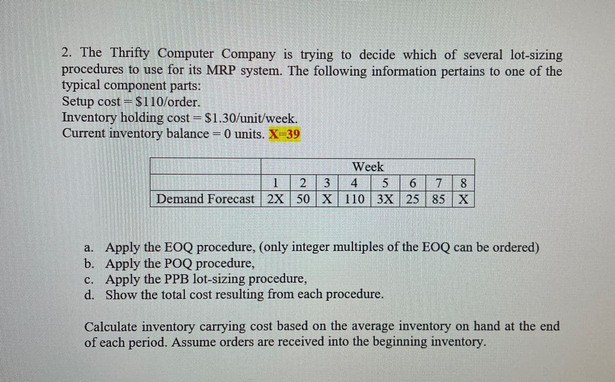 2. The Thrifty Computer Company is trying to decide which of several lot-sizing
procedures to use for its MRP system. The following information pertains to one of the
typical component parts:
Setup cost = $110/order.
Inventory holding cost = $1.30/unit/week.
Current inventory balance = 0 units. X-39
Week
1
2 3 4
5 6 7 8
Demand Forecast 2X 50 X 110 3X 25 85 X
a. Apply the EOQ procedure, (only integer multiples of the EOQ can be ordered)
Apply the POQ procedure,
b.
c. Apply the PPB lot-sizing procedure,
d.
Show the total cost resulting from each procedure.
Calculate inventory carrying cost based on the average inventory on hand at the end
of each period. Assume orders are received into the beginning inventory.