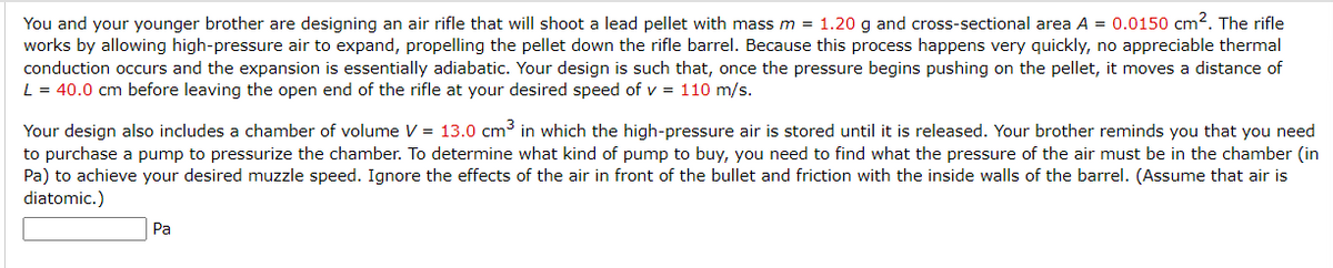 You and your younger brother are designing an air rifle that will shoot a lead pellet with mass m = 1.20 g and cross-sectional area A = 0.0150 cm². The rifle
works by allowing high-pressure air to expand, propelling the pellet down the rifle barrel. Because this process happens very quickly, no appreciable thermal
conduction occurs and the expansion is essentially adiabatic. Your design is such that, once the pressure begins pushing on the pellet, it moves a distance of
L = 40.0 cm before leaving the open end of the rifle at your desired speed of v = 110 m/s.
Your design also includes a chamber of volume V = 13.0 cm³ in which the high-pressure air is stored until it is released. Your brother reminds you that you need
to purchase a pump to pressurize the chamber. To determine what kind of pump to buy, you need to find what the pressure of the air must be in the chamber (in
Pa) to achieve your desired muzzle speed. Ignore the effects of the air in front of the bullet and friction with the inside walls of the barrel. (Assume that air is
diatomic.)
Pa