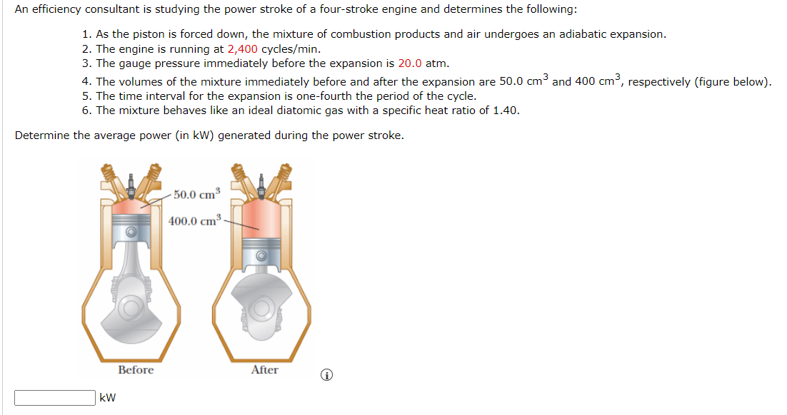 An efficiency consultant is studying the power stroke of a four-stroke engine and determines the following:
1. As the piston is forced down, the mixture of combustion products and air undergoes an adiabatic expansion.
2. The engine is running at 2,400 cycles/min.
3. The gauge pressure immediately before the expansion is 20.0 atm.
4. The volumes of the mixture immediately before and after the expansion are 50.0 cm³ and 400 cm³, respectively (figure below).
5. The time interval for the expansion is one-fourth the period of the cycle.
6. The mixture behaves like an ideal diatomic gas with a specific heat ratio of 1.40.
Determine the average power (in kW) generated during the power stroke.
kW
Before
-50.0 cm³
400.0 cm³
After
i