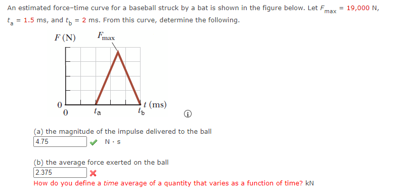 An estimated force-time curve for a baseball struck by a bat is shown in the figure below. Let F = 19,000 N,
t₂ = 1.5 ms, and t₁ = 2 ms. From this curve, determine the following.
max
F (N)
Fmax
0
t (ms)
0
ta
(a) the magnitude of the impulse delivered to the ball
4.75
N.S
to
(b) the average force exerted on the ball
2.375
X
How do you define a time average of a quantity that varies as a function of time? KN