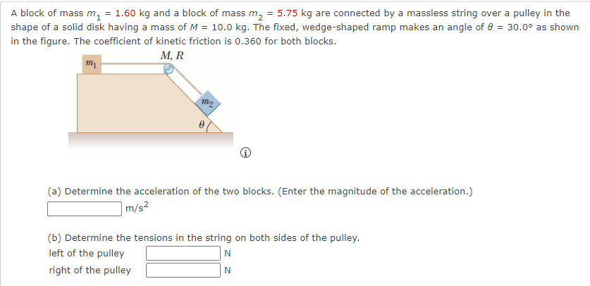 A block of mass m₁ = 1.60 kg and a block of mass m₂ = 5.75 kg are connected by a massless string over a pulley in the
shape of a solid disk having a mass of M = 10.0 kg. The fixed, wedge-shaped ramp makes an angle of 8 = 30.0° as shown
in the figure. The coefficient of kinetic friction is 0.360 for both blocks.
M, R
m₁
m2
(a) Determine the acceleration of the two blocks. (Enter the magnitude of the acceleration.)
m/s²
(b) Determine the tensions in the string on both sides of the pulley.
left of the pulley
N
right of the pulley
N