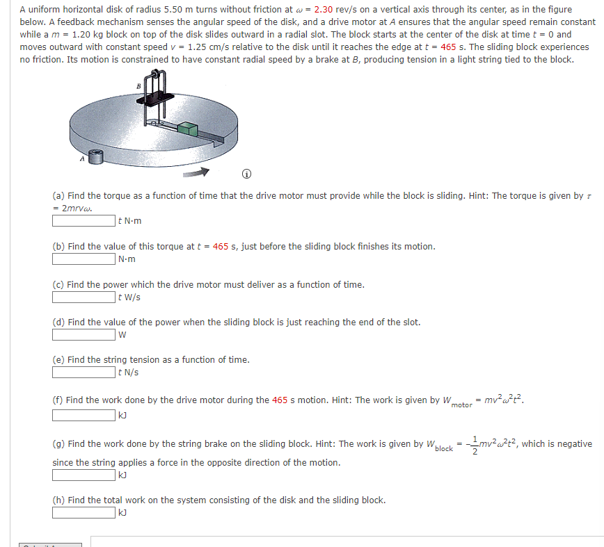 A uniform horizontal disk of radius 5.50 m turns without friction at w = 2.30 rev/s on a vertical axis through its center, as in the figure
below. A feedback mechanism senses the angular speed of the disk, and a drive motor at A ensures that the angular speed remain constant
while a m = 1.20 kg block on top of the disk slides outward in a radial slot. The block starts at the center of the disk at time t = 0 and
moves outward with constant speed v = 1.25 cm/s relative to the disk until it reaches the edge at t = 465 s. The sliding block experiences
no friction. Its motion is constrained to have constant radial speed by a brake at B, producing tension in a light string tied to the block.
(a) Find the torque as a function of time that the drive motor must provide while the block is sliding. Hint: The torque is given by z
= 2mrvw.
t N-m
(b) Find the value of this torque at t = 465 s, just before the sliding block finishes its motion.
N-m
(c) Find the power which the drive motor must deliver as a function of time.
t W/s
(d) Find the value of the power when the sliding block is just reaching the end of the slot.
W
(e) Find the string tension as a function of time.
It N/s
(f) Find the work done by the drive motor during the 465 s motion. Hint: The work is given by W
KJ
motor
(g) Find the work done by the string brake on the sliding block. Hint: The work is given by W
block
since the string applies a force in the opposite direction of the motion.
kJ
(h) Find the total work on the system consisting of the disk and the sliding block.
|KJ
=
mv² w²t².
= 1/2mv ²2 w²12², 1 which is negative