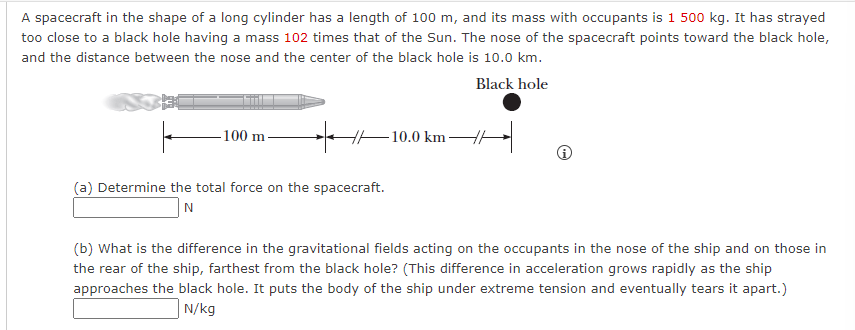 A spacecraft in the shape of a long cylinder has a length of 100 m, and its mass with occupants is 1 500 kg. It has strayed
too close to a black hole having a mass 102 times that of the Sun. The nose of the spacecraft points toward the black hole,
and the distance between the nose and the center of the black hole is 10.0 km.
Black hole
-100 m-
(a) Determine the total force on the spacecraft.
N
10.0 km
(b) What is the difference in the gravitational fields acting on the occupants in the nose of the ship and on those in
the rear of the ship, farthest from the black hole? (This difference in acceleration grows rapidly as the ship
approaches the black hole. It puts the body of the ship under extreme tension and eventually tears it apart.)
N/kg