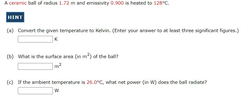A ceramic ball of radius 1.72 m and emissivity 0.900 is heated to 128°C.
HINT
(a) Convert the given temperature to Kelvin. (Enter your answer to at least three significant figures.)
K
(b) What is the surface area (in m²) of the ball?
2
m²
(c) If the ambient temperature is 26.0°C, what net power (in W) does the ball radiate?
W