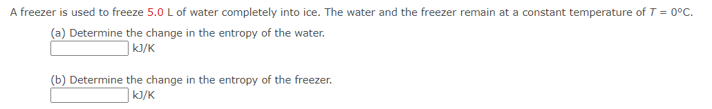 A freezer is used to freeze 5.0 L of water completely into ice. The water and the freezer remain at a constant temperature of T = 0°C.
(a) Determine the change in the entropy of the water.
kJ/K
(b) Determine the change in the entropy of the freezer.
kJ/K