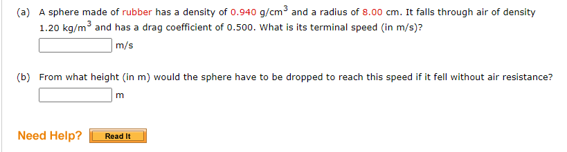 (a) A sphere made of rubber has a density of 0.940 g/cm³ and a radius of 8.00 cm. It falls through air of density
1.20 kg/m³ and has a drag coefficient of 0.500. What is its terminal speed (in m/s)?
m/s
(b) From what height (in m) would the sphere have to be dropped to reach this speed if it fell without air resistance?
Need Help?
m
Read It