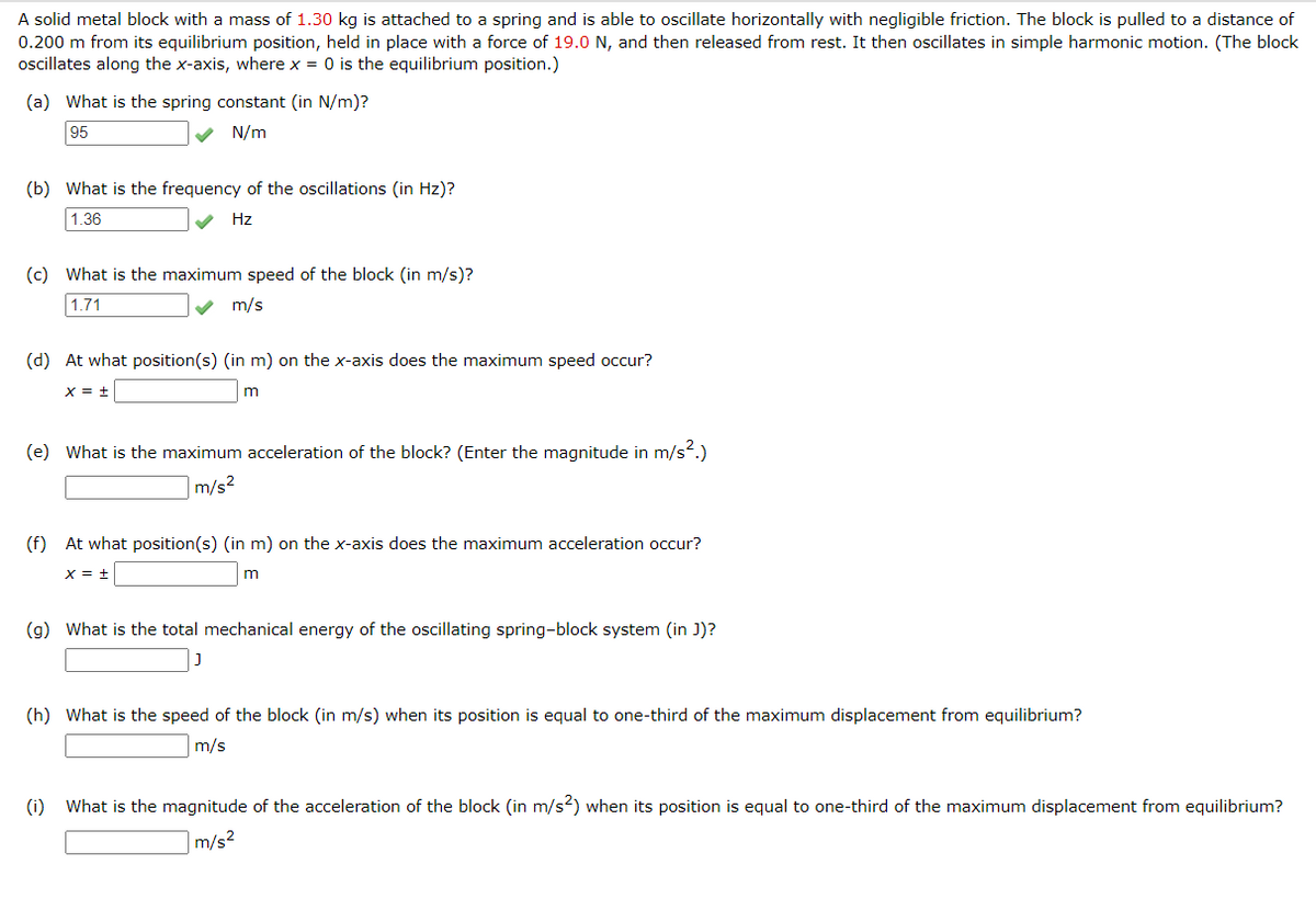 A solid metal block with a mass of 1.30 kg is attached to a spring and is able to oscillate horizontally with negligible friction. The block is pulled to a distance of
0.200 m from its equilibrium position, held in place with a force of 19.0 N, and then released from rest. It then oscillates in simple harmonic motion. (The block
oscillates along the x-axis, where x = 0 is the equilibrium position.)
(a) What is the spring constant (in N/m)?
95
N/m
(b) What is the frequency of the oscillations (in Hz)?
1.36
Hz
(c) What is the maximum speed of the block (in m/s)?
1.71
m/s
(d) At what position(s) (in m) on the x-axis does the maximum speed occur?
X = +
m
(e) What is the maximum acceleration of the block? (Enter the magnitude in m/s².)
m/s²
(f) At what position(s) (in m) on the x-axis does the maximum acceleration occur?
X = +
m
(g) What is the total mechanical energy of the oscillating spring-block system (in J)?
J
(h) What is the speed of the block (in m/s) when its position is equal to one-third of the maximum displacement from equilibrium?
m/s
(1) What is the magnitude of the acceleration of the block (in m/s²) when its position is equal to one-third of the maximum displacement from equilibrium?
m/s²
