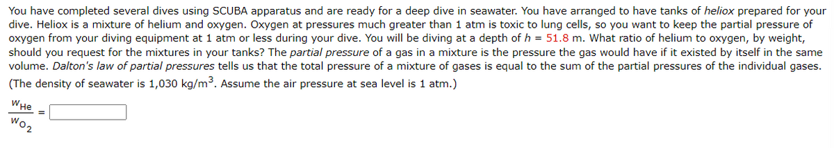 You have completed several dives using SCUBA apparatus and are ready for a deep dive in seawater. You have arranged to have tanks of heliox prepared for your
dive. Heliox is a mixture of helium and oxygen. Oxygen at pressures much greater than 1 atm is toxic to lung cells, so you want to keep the partial pressure of
oxygen from your diving equipment at 1 atm or less during your dive. You will be diving at a depth of h = 51.8 m. What ratio of helium to oxygen, by weight,
should you request for the mixtures in your tanks? The partial pressure of a gas in a mixture is the pressure the gas would have if it existed by itself in the same
volume. Dalton's law of partial pressures tells us that the total pressure of a mixture of gases is equal to the sum of the partial pressures of the individual gases.
(The density of seawater is 1,030 kg/m³. Assume the air pressure at sea level is 1 atm.)
WHE
W02