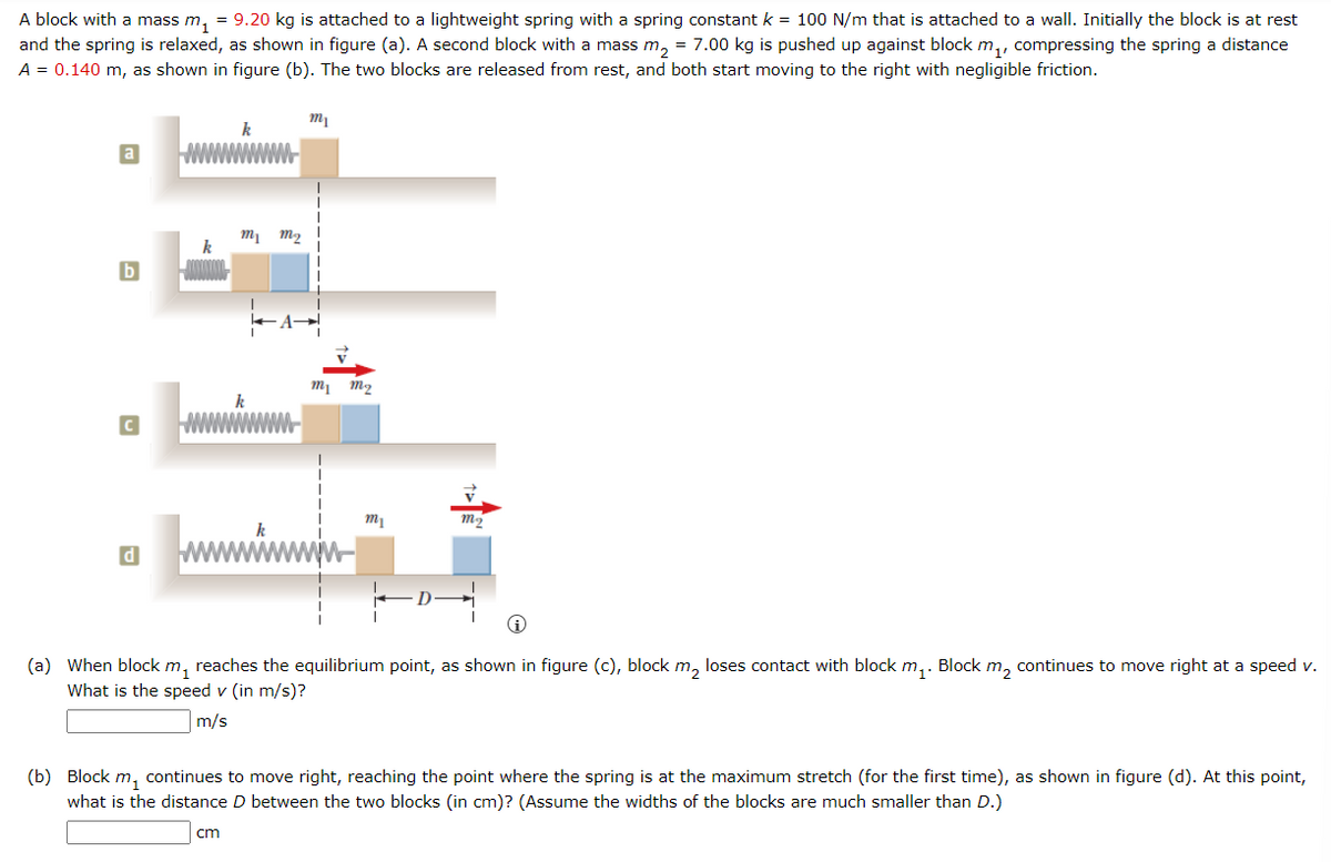 A block with a mass m₁ = 9.20 kg is attached to a lightweight spring with a spring constant k = 100 N/m that is attached to a wall. Initially the block is at rest
and the spring is relaxed, as shown in figure (a). A second block with a mass m₂ = 7.00 kg is pushed up against block m₁, compressing the spring a distance
A = 0.140 m, as shown in figure (b). The two blocks are released from rest, and both start moving to the right with negligible friction.
a
b
d
k
m₁ m₂
cm
k
m1
my m₂
m₁
m₂
(a) When block m₁ reaches the equilibrium point, as shown in figure (c), block m₂ loses contact with block m₁. Block m₂ continues to move right at a speed v.
What is the speed v (in m/s)?
m/s
(b) Block m, continues to move right, reaching the point where the spring is at the maximum stretch (for the first time), as shown in figure (d). At this point,
what is the distance D between the two blocks (in cm)? (Assume the widths of the blocks are much smaller than D.)