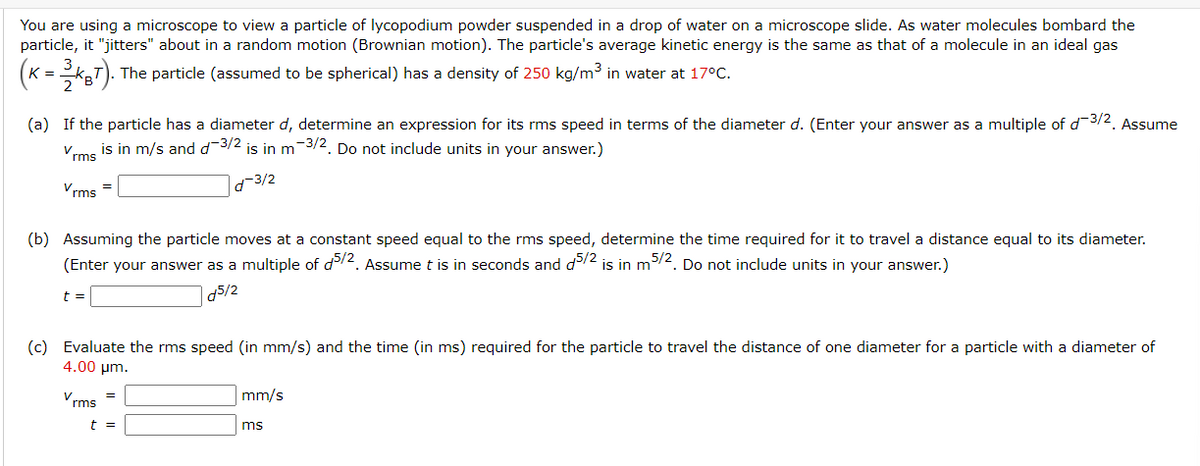 You are using a microscope to view a particle of lycopodium powder suspended in a drop of water on a microscope slide. As water molecules bombard the
particle, it "jitters" about in a random motion (Brownian motion). The particle's average kinetic energy is the same as that of a molecule in an ideal gas
(K = 3KBT). The particle (assumed to be spherical) has a density of 250 kg/m³ in water at 17ºC.
2
(a) If the particle has a diameter d, determine an expression for its rms speed in terms of the diameter d. (Enter your answer as a multiple of d-³/2. Assume
is in m/s and d-3/2 is in m-3/2. Do not include units in your answer.)
Vrms
d-3/2
Vrms
(b) Assuming the particle moves at a constant speed equal to the rms speed, determine the time required for it to travel a distance equal to its diameter.
(Enter your answer as a multiple of d5/2. Assume t is in seconds and d5/2 is in m5/2. Do not include units in your answer.)
d5/2
t =
(c) Evaluate the rms speed (in mm/s) and the time (in ms) required for the particle to travel the distance of one diameter for a particle with a diameter of
4.00 μm.
Vrms
t =
mm/s
ms