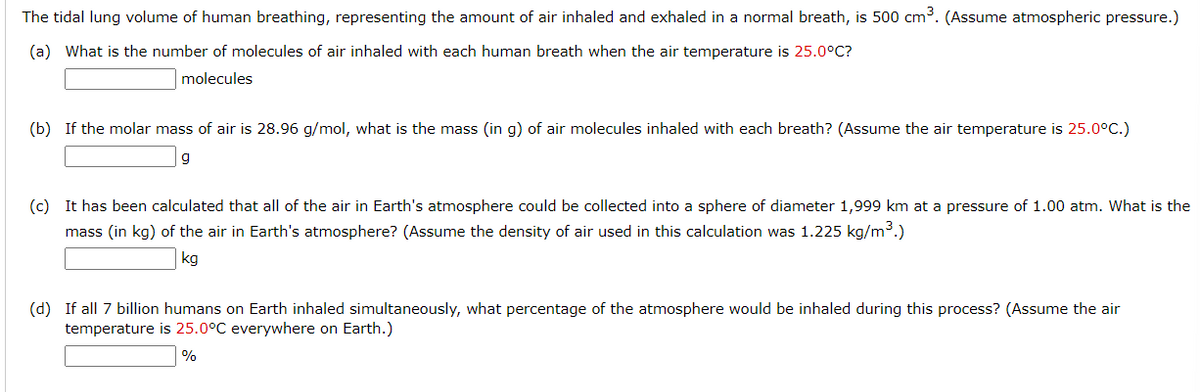 The tidal lung volume of human breathing, representing the amount of air inhaled and exhaled in a normal breath, is 500 cm³. (Assume atmospheric pressure.)
(a) What is the number of molecules of air inhaled with each human breath when the air temperature is 25.0°C?
molecules
(b) If the molar mass of air is 28.96 g/mol, what is the mass (in g) of air molecules inhaled with each breath? (Assume the air temperature is 25.0°C.)
g
(c) It has been calculated that all of the air in Earth's atmosphere could be collected into a sphere of diameter 1,999 km at a pressure of 1.00 atm. What is the
mass (in kg) of the air in Earth's atmosphere? (Assume the density of air used in this calculation was 1.225 kg/m³.)
kg
(d) If all 7 billion humans on Earth inhaled simultaneously, what percentage of the atmosphere would be inhaled during this process? (Assume the air
temperature is 25.0°C everywhere on Earth.)
%