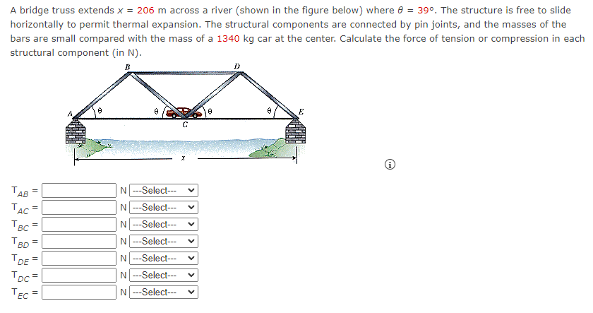 A bridge truss extends x = 206 m across a river (shown in the figure below) where 8 = 39º. The structure is free to slide
horizontally to permit thermal expansion. The structural components are connected by pin joints, and the masses of the
bars are small compared with the mass of a 1340 kg car at the center. Calculate the force of tension or compression in each
structural component (in N).
B
TAB =
TAC =
TBC =
TBD
TDE
TDC=
TEC =
11
N ---Select---
N ---Select---
N ---Select---
N ---Select---
N ---Select---
N ---Select---
N ---Select---
C
X
D
E