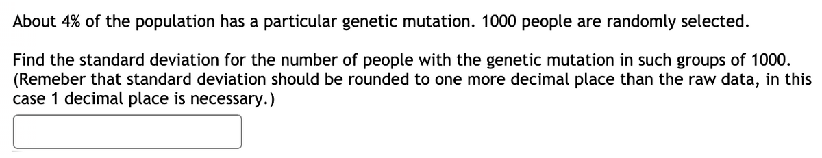 About 4% of the population has a particular genetic mutation. 1000 people are randomly selected.
Find the standard deviation for the number of people with the genetic mutation in such groups of 1000.
(Remeber that standard deviation should be rounded to one more decimal place than the raw data, in this
case 1 decimal place is necessary.)
