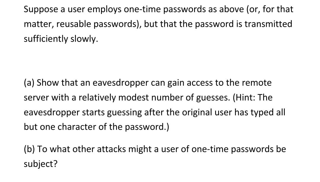 Suppose a user employs one-time passwords as above (or, for that
matter, reusable passwords), but that the password is transmitted
sufficiently slowly.
(a) Show that an eavesdropper can gain access to the remote
server with a relatively modest number of guesses. (Hint: The
eavesdropper starts guessing after the original user has typed all
but one character of the password.)
(b) To what other attacks might a user of one-time passwords be
subject?