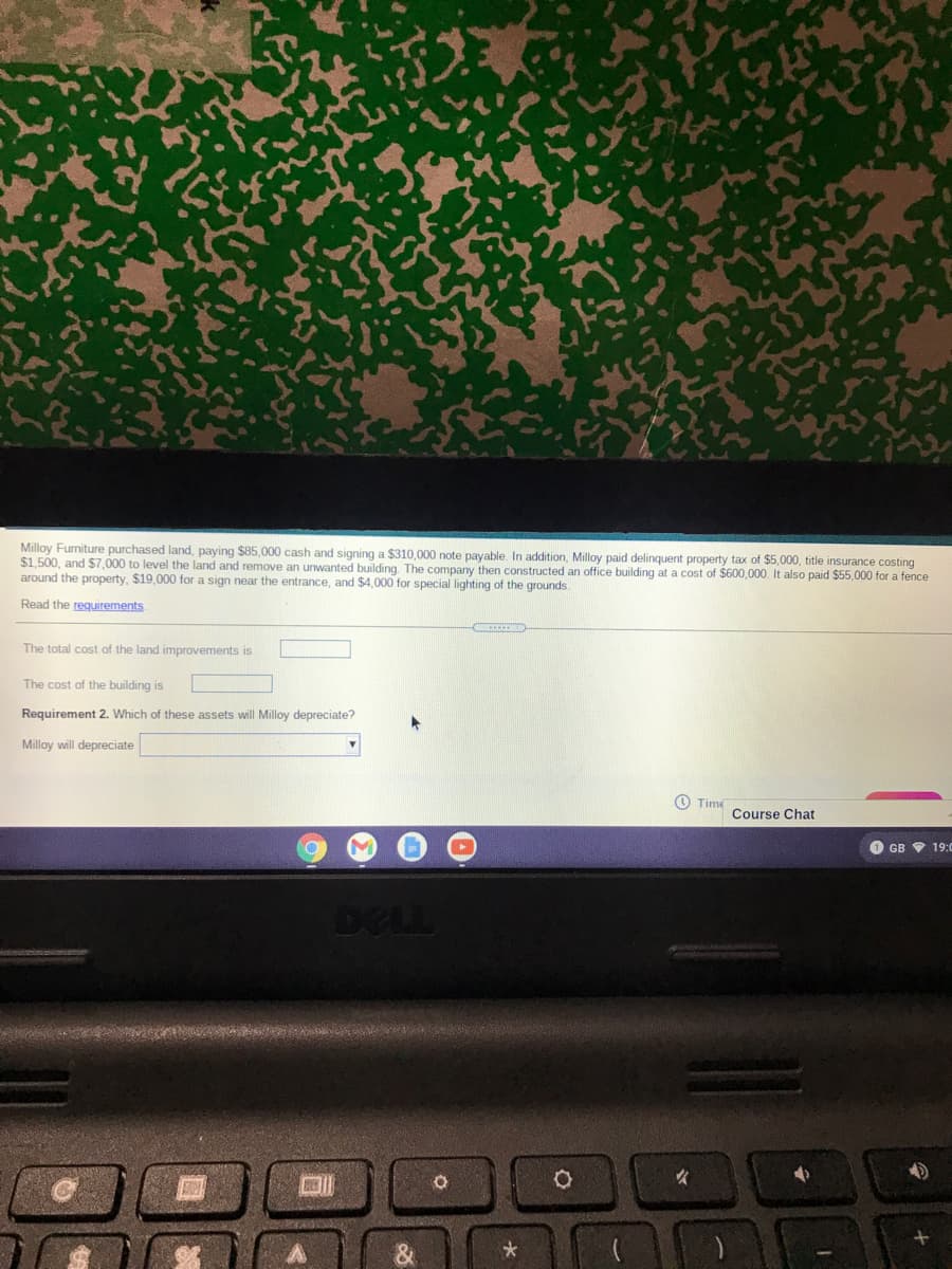 Milloy Furniture purchased land, paying $85,000 cash and signing a $310,000 note payable. In addition, Milloy paid delinquent property tax of $5,000, title insurance costing
$1,500, and $7,000 to level the land and remove an unwanted building. The company then constructed an office building at a cost of $600,000. It also paid $55,000 for a fence
around the property, $19,000 for a sign near the entrance, and $4,000 for special lighting of the grounds.
Read the requirements
The total cost of the land improvements is
The cost of the building is
Requirement 2. Which of these assets will Milloy depreciate?
Milloy will depreciate
O Time
Course Chat
GB V 19:0
DELL
