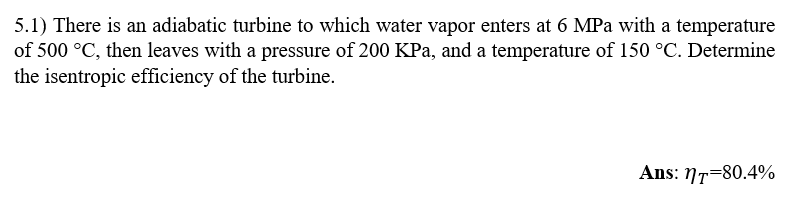 5.1) There is an adiabatic turbine to which water vapor enters at 6 MPa with a temperature
of 500 °C, then leaves with a pressure of 200 KPa, and a temperature of 150 °C. Determine
the isentropic efficiency of the turbine.
Ans: NT-80.4%