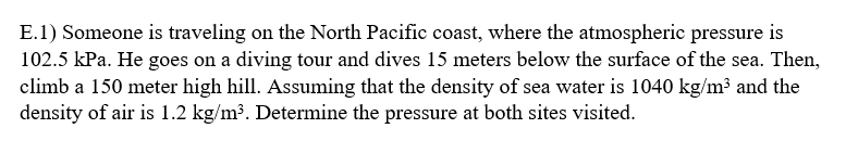 E.1) Someone is traveling on the North Pacific coast, where the atmospheric pressure is
102.5 kPa. He goes on a diving tour and dives 15 meters below the surface of the sea. Then,
climb a 150 meter high hill. Assuming that the density of sea water is 1040 kg/m³ and the
density of air is 1.2 kg/m³. Determine the pressure at both sites visited.