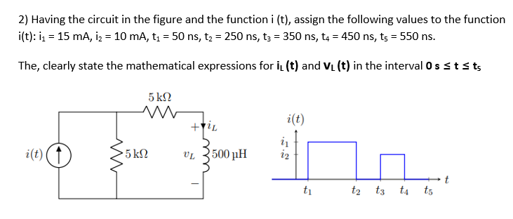 2) Having the circuit in the figure and the function i (t), assign the following values to the function
i(t): ₁ = 15 mA, I₂ = 10 mA, t₁ = 50 ns, t₂ = 250 ns, t3 = 350 ns, t4 = 450 ns, ts = 550 ns.
The, clearly state the mathematical expressions for iL (t) and V₁ (t) in the interval 0 s ≤ t ≤ ts
5 ΚΩ
i(t)
+Til
i(t) (†)
t₂ t3 t4 t5
· 5 ΚΩ
UL
2500 pH
i₁
t₁