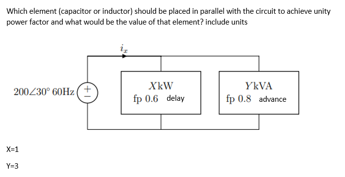 Which element (capacitor or inductor) should be placed in parallel with the circuit to achieve unity
power factor and what would be the value of that element? include units
200/30° 60Hz (+
XkW
fp 0.6 delay
YKVA
fp 0.8 advance
X=1
Y=3