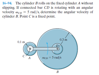 16-94. The cylinder B rolls on the fixed cylinder A without
slipping. If connected bar CD is rotating with an angular
velocity wcp = 5 rad/s, determine the angular velocity of
cylinder B. Point C is a fixed point.
0.3 m
0.1 m
Wcp = 5 rad/s
