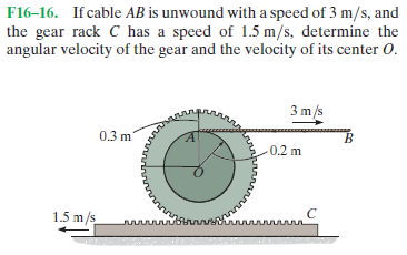 F16–16. If cable AB is unwound with a speed of 3 m/s, and
the gear rack C has a speed of 1.5 m/s, determine the
angular velocity of the gear and the velocity of its center 0.
3 m/s
0.3 m
B.
-0.2 m
1.5 m/s
