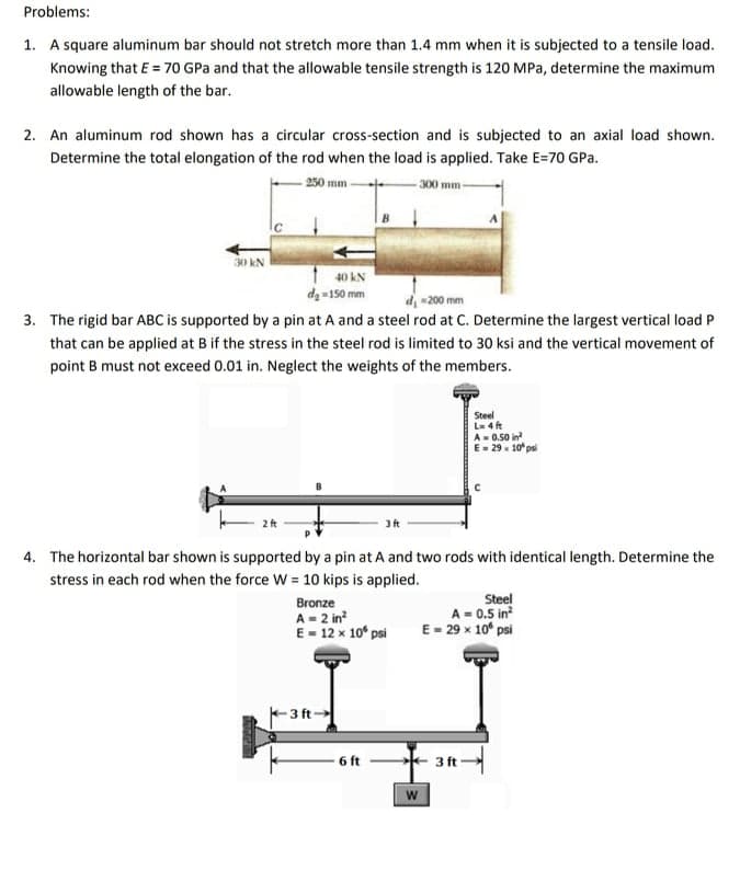 Problems:
1. A square aluminum bar should not stretch more than 1.4 mm when it is subjected to a tensile load.
Knowing that E = 70 GPa and that the allowable tensile strength is 120 MPa, determine the maximum
allowable length of the bar.
2. An aluminum rod shown has a circular cross-section and is subjected to an axial load shown.
Determine the total elongation of the rod when the load is applied. Take E=70 GPa.
- 250 mm-
300 mm
30 kN
40 kN
da =150 mm
d 200 mm
3. The rigid bar ABC is supported by a pin at A and a steel rod at C. Determine the largest vertical load P
that can be applied at B if the stress in the steel rod is limited to 30 ksi and the vertical movement of
point B must not exceed 0.01 in. Neglect the weights of the members.
Steel
L- 4 ft
A- 0.50 in
E- 29 x 10* psi
4. The horizontal bar shown is supported by a pin at A and two rods with identical length. Determine the
stress in each rod when the force W = 10 kips is applied.
Steel
A = 0.5 in
E- 29 x 10° psi
Bronze
A - 2 in?
E- 12 x 10° psi
-3 ft
6 ft
3 ft
