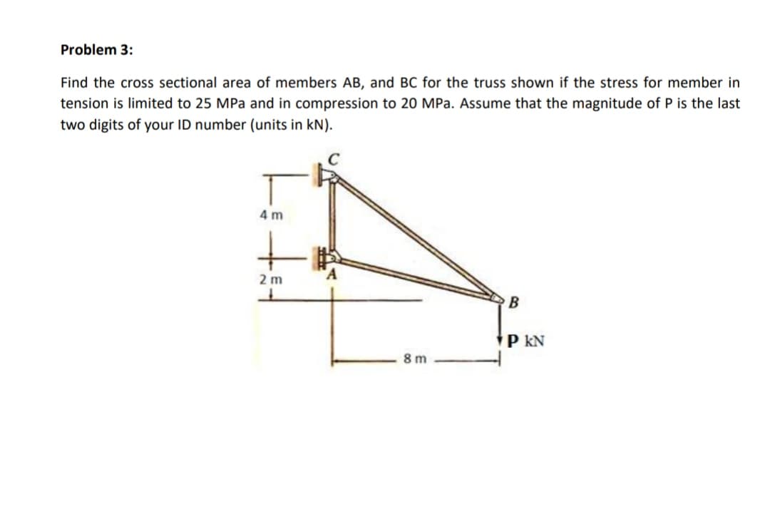 Problem 3:
Find the cross sectional area of members AB, and BC for the truss shown if the stress for member in
tension is limited to 25 MPa and in compression to 20 MPa. Assume that the magnitude of P is the last
two digits of your ID number (units in kN).
4 m
2 m
В
P kN
8 m
