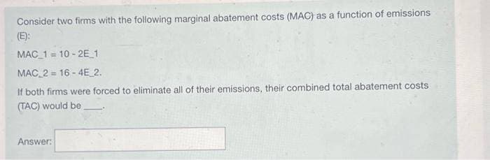 Consider two firms with the following marginal abatement costs (MAC) as a function of emissions
(E):
MAC 110-2E_1
MAC 2 = 16-4E_2.
If both firms were forced to eliminate all of their emissions, their combined total abatement costs
(TAC) would be
Answer: