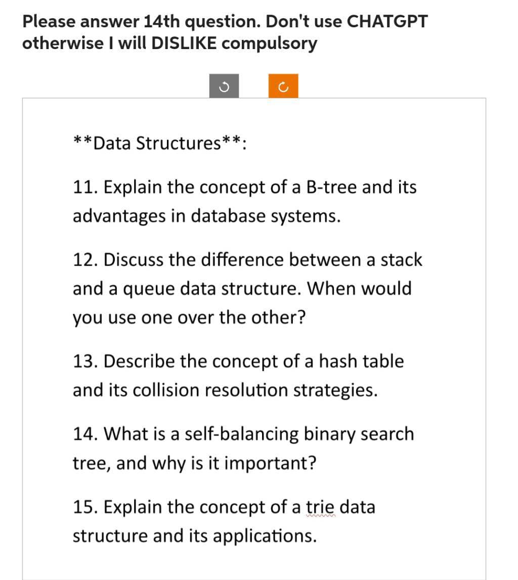 Please answer 14th question. Don't use CHATGPT
otherwise I will DISLIKE compulsory
**
*Data Structures**:
11. Explain the concept of a B-tree and its
advantages in database systems.
12. Discuss the difference between a stack
and a queue data structure. When would
you use one over the other?
13. Describe the concept of a hash table
and its collision resolution strategies.
14. What is a self-balancing binary search
tree, and why is it important?
15. Explain the concept of a trie data
structure and its applications.