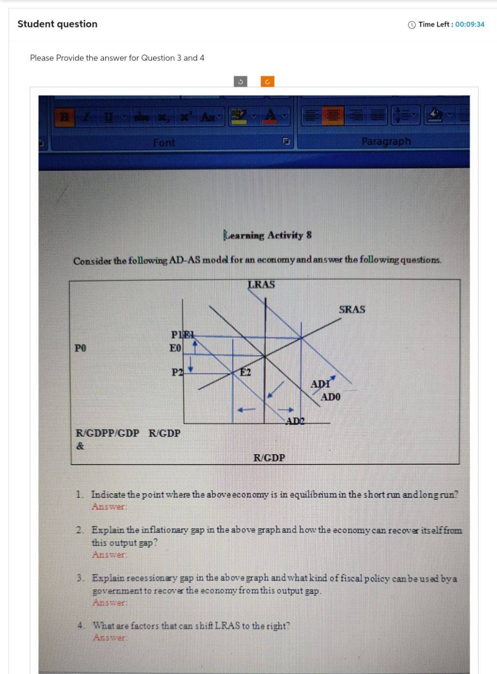 Student question
Please Provide the answer for Question 3 and 4
G
Font
PO
PIEL
EO
P2
3
R/GDPP/GDP R/GDP
C
Learning Activity 8
Consider the following AD-AS model for an economy and answer the following questions.
F
LRAS
R/GDP
AD2
ADI
Paragraph
SRAS
ADO
4. What are factors that can shift LRAS to the right?
Answer:
Time Left: 00:09:34
1. Indicate the point where the above economy is in equilibrium in the short run and long run?
Answer:
2. Explain the inflationary gap in the above graph and how the economy can recover itself from
this output gap?
Answer:
3. Explain recessionary gap in the above graph and what kind of fiscal policy can be used by a
government to recover the economy from this output gap.
Answer: