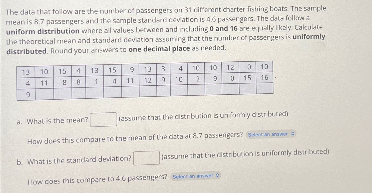 The data that follow are the number of passengers on 31 different charter fishing boats. The sample
mean is 8.7 passengers and the sample standard deviation is 4.6 passengers. The data follow a
uniform distribution where all values between and including 0 and 16 are equally likely. Calculate
the theoretical mean and standard deviation assuming that the number of passengers is uniformly
distributed. Round your answers to one decimal place as needed.
13
4
9
10 15 4
11
8
8
a. What is the mean?
13
1
3 4
13
10
9
9
15
4
11 12
10
b. What is the standard deviation?
2
10
9
0
0 15
12
(assume that the distribution is uniformly distributed)
10
16
How does this compare to the mean of the data at 8.7 passengers? Select an answer
How does this compare to 4.6 passengers? Select an answer
(assume that the distribution is uniformly distributed)