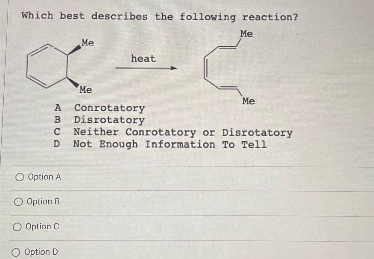 Which best describes the following reaction?
Me
heat
Me
A
B
C
D
Me
Conrotatory
Disrotatory
Me
Neither Conrotatory or Disrotatory
Not Enough Information To Tell
O Option A
Option B
O Option C
Option D