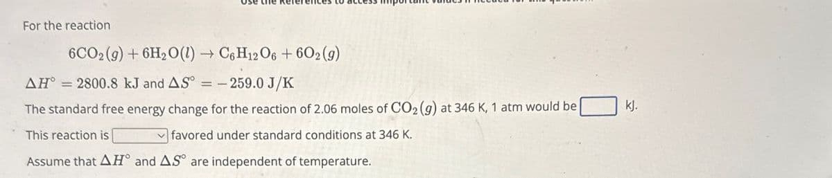 For the reaction
AH°
6CO2(g)+6H2O(l) → C6H12O6 + 602 (9)
2800.8 kJ and AS-259.0 J/K
The standard free energy change for the reaction of 2.06 moles of CO2 (g) at 346 K, 1 atm would be
This reaction is
favored under standard conditions at 346 K.
Assume that AH and AS are independent of temperature.
kj.