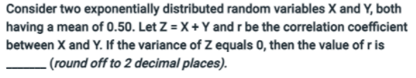 Consider two exponentially distributed random variables X and Y, both
having a mean of 0.50. Let Z = X + Y and r be the correlation coefficient
between X and Y. If the variance of Z equals 0, then the value of r is
- (round off to 2 decimal places).

