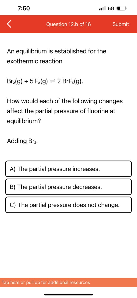 7:50
Question 12.b of 16
An equilibrium is established for the
exothermic reaction
Br₂(g) + 5 F₂ (g)
Adding Br₂.
- 2 BrFs(g).
.5G
How would each of the following changes
affect the partial pressure of fluorine at
equilibrium?
A) The partial pressure increases.
B) The partial pressure decreases.
Submit
Tap here or pull up for additional resources
C) The partial pressure does not change.