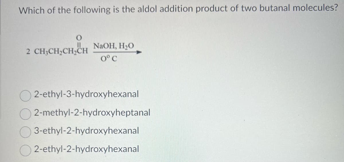 Which of the following is the aldol addition product of two butanal molecules?
O
2 CH3CH₂CH₂CH
NaOH, H₂O
0° C
2-ethyl-3-hydroxyhexanal
2-methyl-2-hydroxyheptanal
3-ethyl-2-hydroxyhexanal
2-ethyl-2-hydroxyhexanal