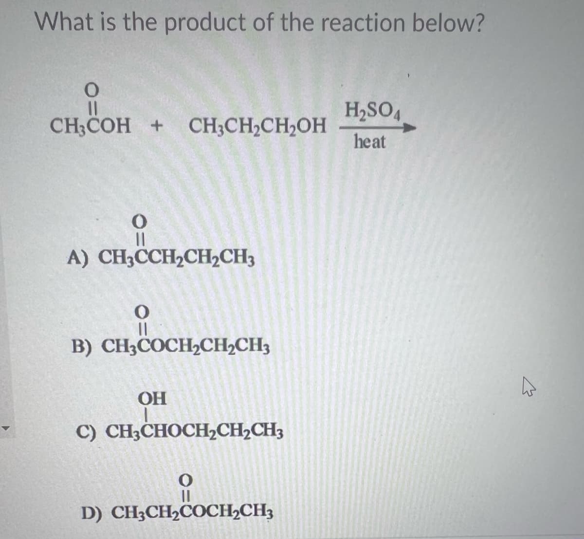 What is the product of the reaction below?
O
CH3COH + CH3CH₂CH₂OH
||
A) CH₂CCH₂CH₂CH3
O
B) CH3COCH2CH2CH3
OH
I
C) CH3CHOCH₂CH₂CH3
D) CH3CH₂COCH₂CH3
H₂SO4
heat
E
