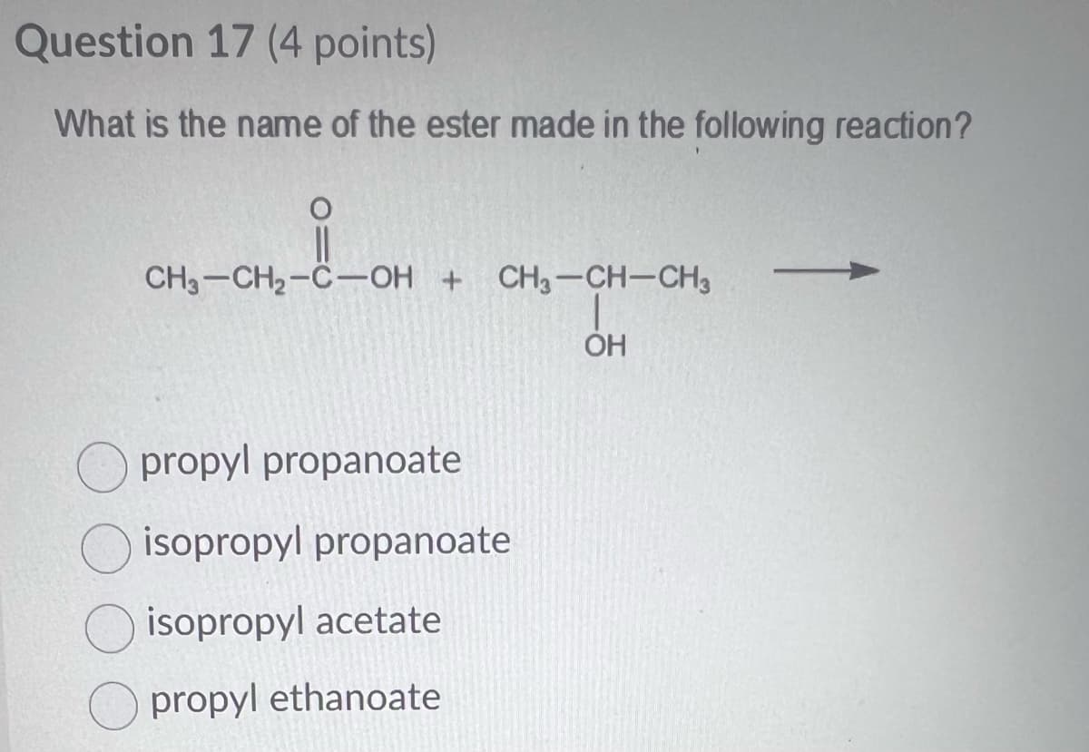 Question 17 (4 points)
What is the name of the ester made in the following reaction?
CH3-CH₂-C-OH + CH3-CH-CH3
OH
propyl propanoate
isopropyl propanoate
isopropyl acetate
propyl ethanoate