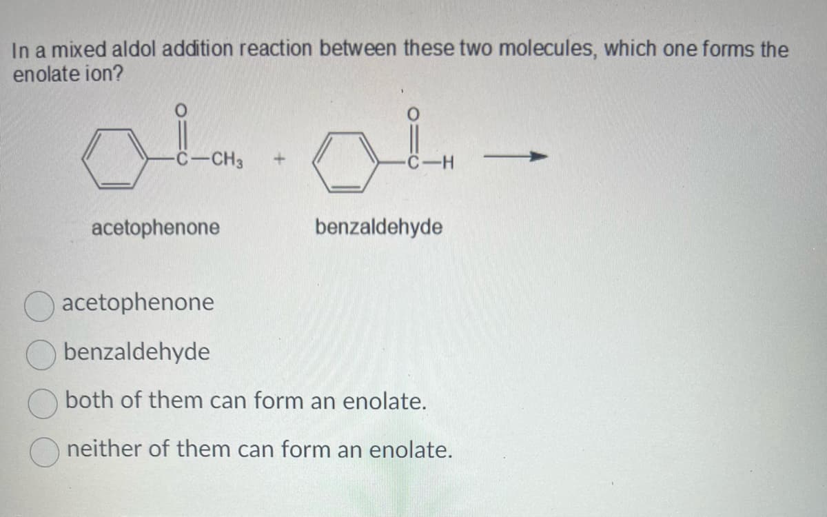 In a mixed aldol addition reaction between these two molecules, which one forms the
enolate ion?
لمسلم
-CH3
acetophenone
-H
benzaldehyde
acetophenone
benzaldehyde
both of them can form an enolate.
neither of them can form an enolate.