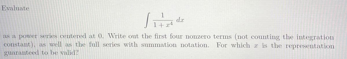Evaluate
1
dx
1+x4
as a power series centered at 0. Write out the first four nonzero terms (not counting the integration
constant), as well as the full series with summation notation. For which x is the representation
guaranteed to be valid?
र
