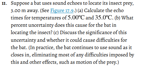 11. Suppose a bat uses sound echoes to locate its insect prey,
3.00 m away. (See Figure 17.9.) (a) Calculate the echo
times for temperatures of 5.00°C and 35.0°C. (b) What
percent uncertainty does this cause for the bat in
locating the insect? (c) Discuss the significance of this
uncertainty and whether it could cause difficulties for
the bat. (In practice, the bat continues to use sound as it
closes in, eliminating most of any difficulties imposed by
this and other effects, such as motion of the prey.)

